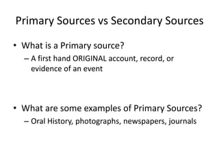 Primary Sources vs Secondary Sources
• What is a Primary source?
– A first hand ORIGINAL account, record, or
evidence of an event
• What are some examples of Primary Sources?
– Oral History, photographs, newspapers, journals
 
