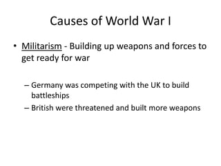 Causes of World War I
• Militarism - Building up weapons and forces to
get ready for war
– Germany was competing with the UK to build
battleships
– British were threatened and built more weapons
 