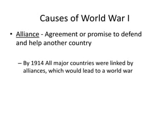 • Alliance - Agreement or promise to defend
and help another country
– By 1914 All major countries were linked by
alliances, which would lead to a world war
Causes of World War I
 