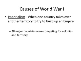 • Imperialism - When one country takes over
another territory to try to build up an Empire
– All major countries were competing for colonies
and territory
Causes of World War I
 
