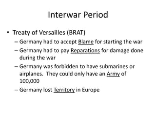 Interwar Period
• Treaty of Versailles (BRAT)
– Germany had to accept Blame for starting the war
– Germany had to pay Reparations for damage done
during the war
– Germany was forbidden to have submarines or
airplanes. They could only have an Army of
100,000
– Germany lost Territory in Europe
 