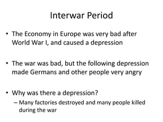 Interwar Period
• The Economy in Europe was very bad after
World War I, and caused a depression
• The war was bad, but the following depression
made Germans and other people very angry
• Why was there a depression?
– Many factories destroyed and many people killed
during the war
 
