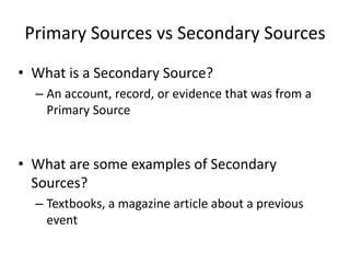 Primary Sources vs Secondary Sources
• What is a Secondary Source?
– An account, record, or evidence that was from a
Primary Source
• What are some examples of Secondary
Sources?
– Textbooks, a magazine article about a previous
event
 