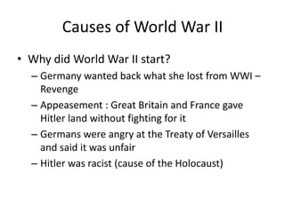 Causes of World War II
• Why did World War II start?
– Germany wanted back what she lost from WWI –
Revenge
– Appeasement : Great Britain and France gave
Hitler land without fighting for it
– Germans were angry at the Treaty of Versailles
and said it was unfair
– Hitler was racist (cause of the Holocaust)
 