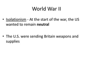 World War II
• Isolationism - At the start of the war, the US
wanted to remain neutral
• The U.S. were sending Britain weapons and
supplies
 
