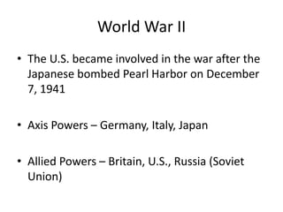 World War II
• The U.S. became involved in the war after the
Japanese bombed Pearl Harbor on December
7, 1941
• Axis Powers – Germany, Italy, Japan
• Allied Powers – Britain, U.S., Russia (Soviet
Union)
 