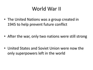 World War II
• The United Nations was a group created in
1945 to help prevent future conflict
• After the war, only two nations were still strong
• United States and Soviet Union were now the
only superpowers left in the world
 