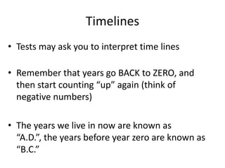Timelines
• Tests may ask you to interpret time lines
• Remember that years go BACK to ZERO, and
then start counting “up” again (think of
negative numbers)
• The years we live in now are known as
“A.D.”, the years before year zero are known as
“B.C.”
 