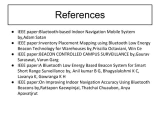 References
● IEEE paper:Bluetooth-based Indoor Navigation Mobile System
by,Adam Satan
● IEEE paper:Inventory Placement Mapping using Bluetooth Low Energy
Beacon Technology for Warehouses by,Priscilia Octaviani, Win Ce
● IEEE paper:BEACON CONTROLLED CAMPUS SURVEILLANCE by,Gaurav
Saraswat, Varun Garg
● IEEE paper:A Bluetooth Low Energy Based Beacon System for Smart
Short Range Surveillance by, Anil kumar B G, Bhagyalakshmi K C,
Lavanya K, Gowranga K H
● IEEE paper:On Improving Indoor Navigation Accuracy Using Bluetooth
Beacons by,Rattapon Kaewpinjai, Thatchai Chuaubon, Anya
Apavatjrut
 