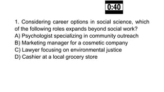 1. Considering career options in social science, which
of the following roles expands beyond social work?
A) Psychologist specializing in community outreach
B) Marketing manager for a cosmetic company
C) Lawyer focusing on environmental justice
D) Cashier at a local grocery store
 