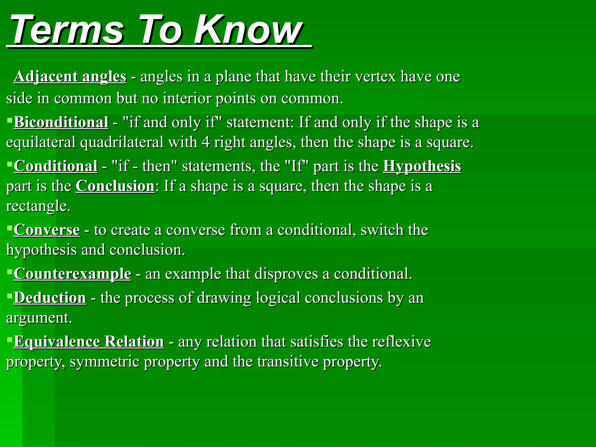 Terms To Know    Ad jacent angles  - angles in a plane that have their vertex have one side in common but no interior points on common. B iconditional  - &quot;if and only if&quot; statement: If and only if the shape is a equilateral quadrilateral with 4 right angles, then the shape is a square. C onditional  - &quot;if - then&quot; statements, the &quot;If&quot; part is the  Hypothesis  part is the  Conclusion : If a shape is a square, then the shape is a rectangle. C onverse  - to create a converse from a conditional, switch the hypothesis and conclusion. C ounterexample  - an example that disproves a conditional. D eduction  - the process of drawing logical conclusions by an argument. E quivalence  R elation  - any relation that satisfies the reflexive property, symmetric property and the transitive property. 