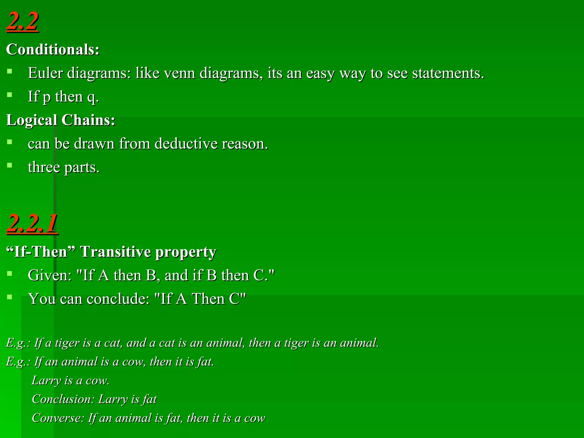 2.2 Conditionals: Euler diagrams: like venn diagrams, its an easy way to see statements. If p then q. Logical Chains: can be drawn from deductive reason. three parts. 2.2.1 “ If-Then ”  Transitive property  Given: &quot;If A then B, and if B then C.&quot; You can conclude: &quot;If A Then C&quot; E.g.: If a tiger is a cat, and a cat is an animal, then a tiger is an animal. E.g.: If an animal is a cow, then it is fat. Larry is a cow. Conclusion: Larry is fat Converse:  If  an animal is fat, then it is a cow 