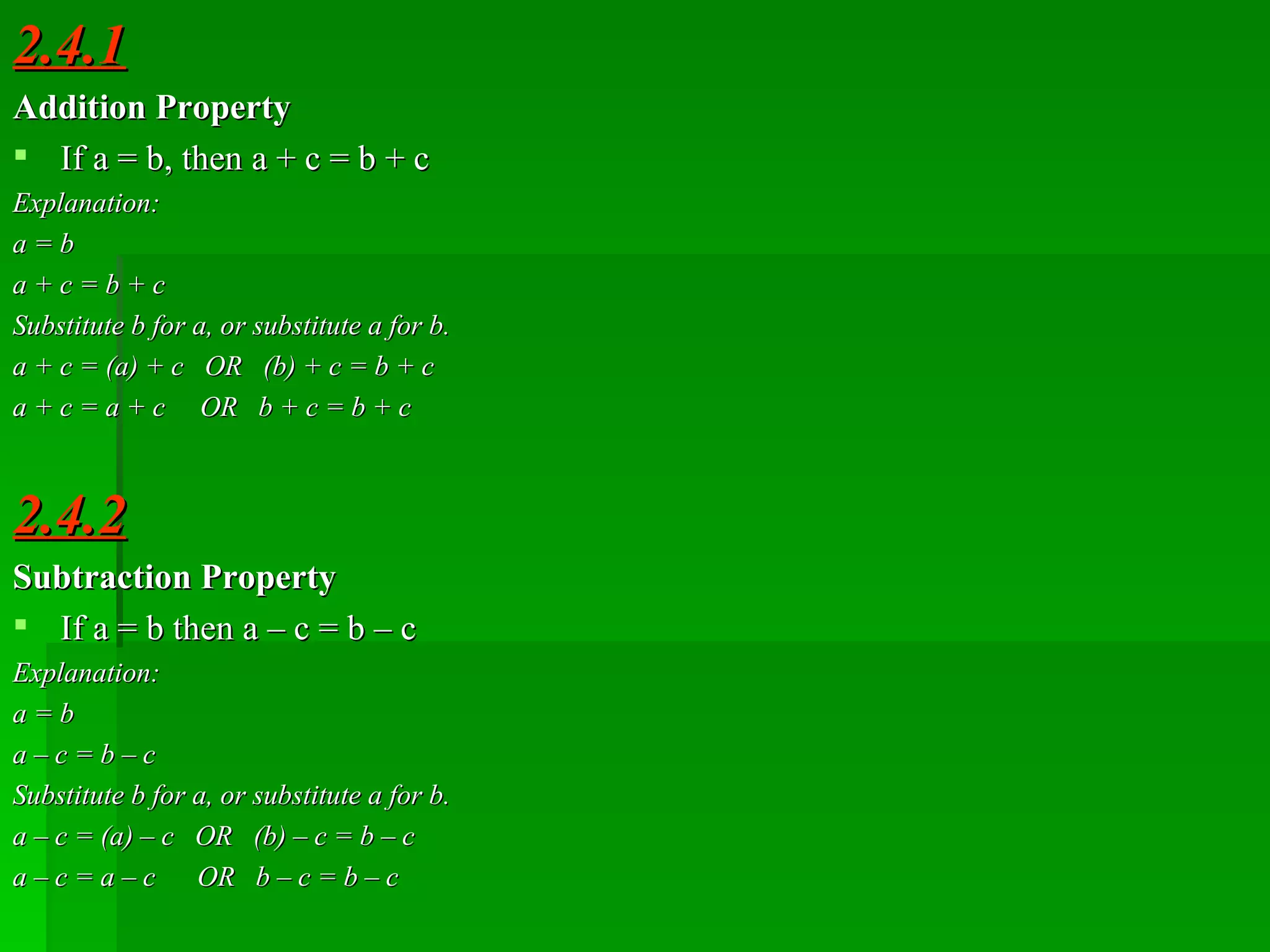 2.4.1 Addition Property If a   =   b, then a   +   c   =   b   +   c Explanation: a   =   b a   +   c   =   b   +   c Substitute b for a, or substitute a for b. a   +   c   =   (a)   +   c  OR  (b)   +   c   =   b   +   c a   +   c   =   a   +   c  OR  b   +   c   =   b   +   c 2.4.2 Subtraction Property If a   =   b then a   –   c   =   b   –   c Explanation: a   =   b a   –   c   =   b   –   c Substitute b for a, or substitute a for b. a   –   c   =   (a)   –   c  OR  (b)   –   c   =   b   –   c a   –   c   =   a   –   c  OR  b   –   c   =   b   –   c 