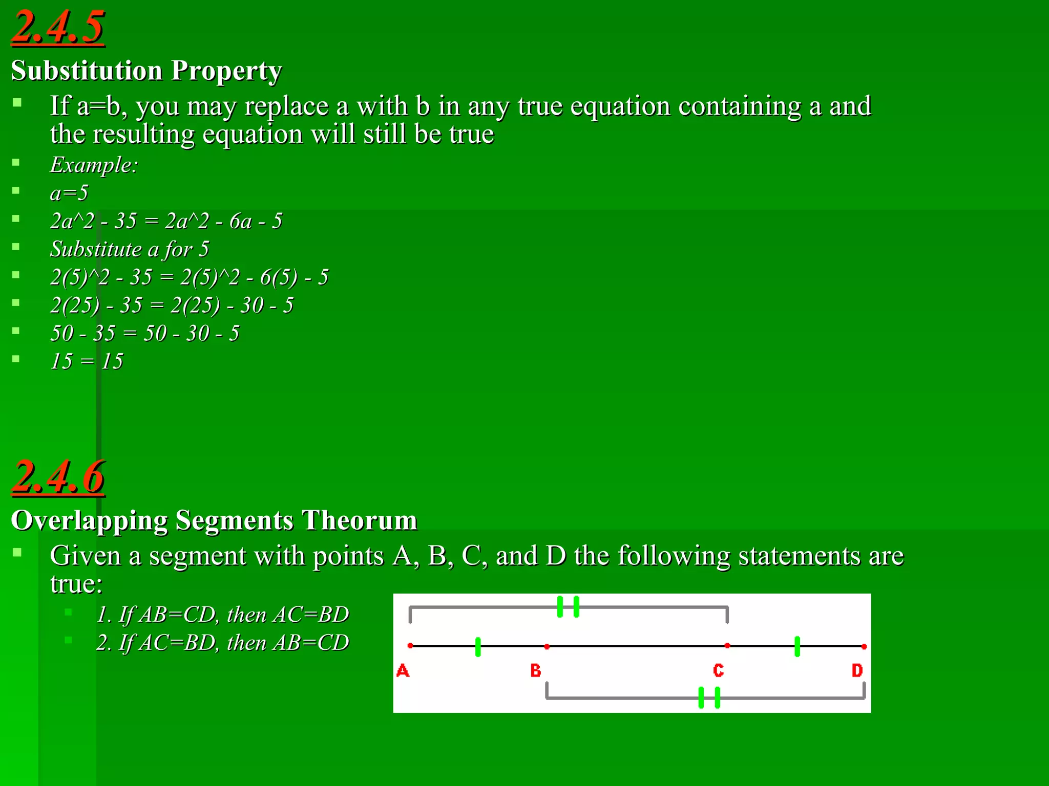 2.4.5 Substitution Property If a=b, you may replace a with b in any true equation containing a and the resulting equation will still be true Example: a=5 2a^2 - 35 = 2a^2 - 6a - 5 Substitute a for 5 2(5)^2 - 35 = 2(5)^2 - 6(5) - 5 2(25) - 35 = 2(25) - 30 - 5 50 - 35 = 50 - 30 - 5 15 = 15  2.4.6 Overlapping Segments Theorum Given a segment with points A, B, C, and D the following statements are true: 1. If AB=CD, then AC=BD 2. If AC=BD, then AB=CD 