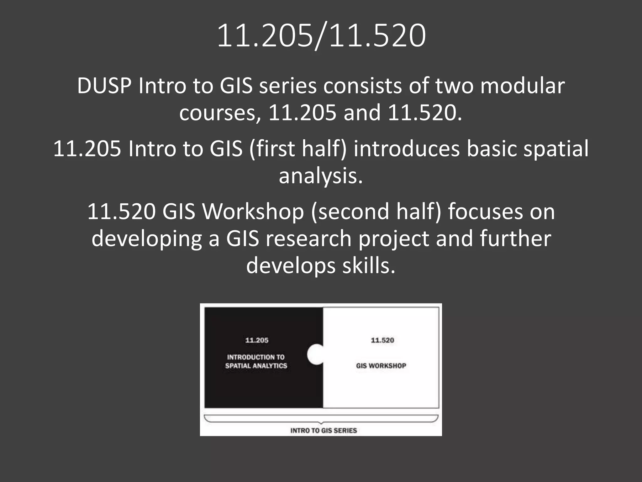 11.205/11.520
DUSP Intro to GIS series consists of two modular
courses, 11.205 and 11.520.
11.205 Intro to GIS (first half) introduces basic spatial
analysis.
11.520 GIS Workshop (second half) focuses on
developing a GIS research project and further
develops skills.
 