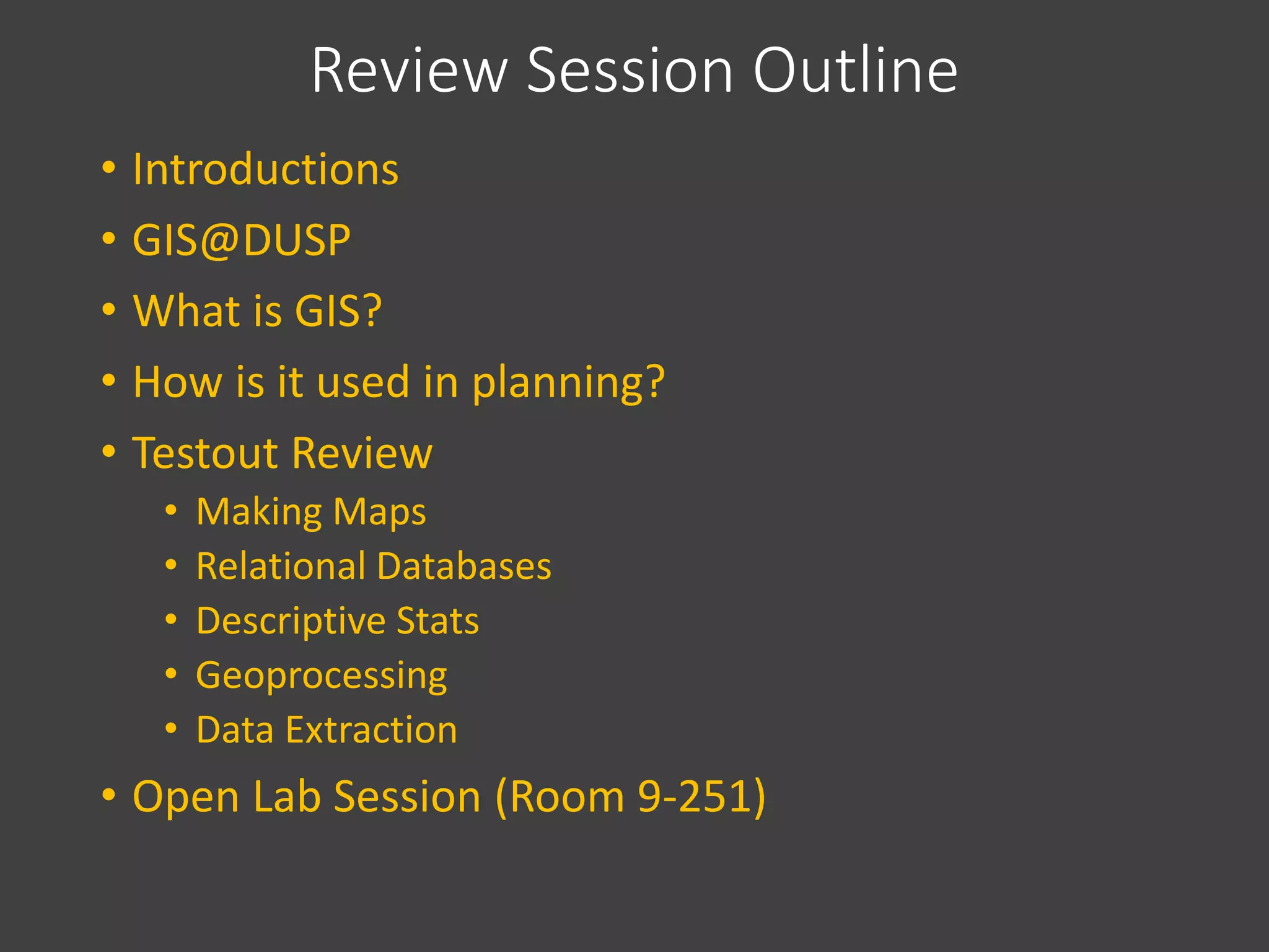 Review Session Outline
• Introductions
• GIS@DUSP
• What is GIS?
• How is it used in planning?
• Testout Review
• Making Maps
• Relational Databases
• Descriptive Stats
• Geoprocessing
• Data Extraction
• Open Lab Session (Room 9-251)
 