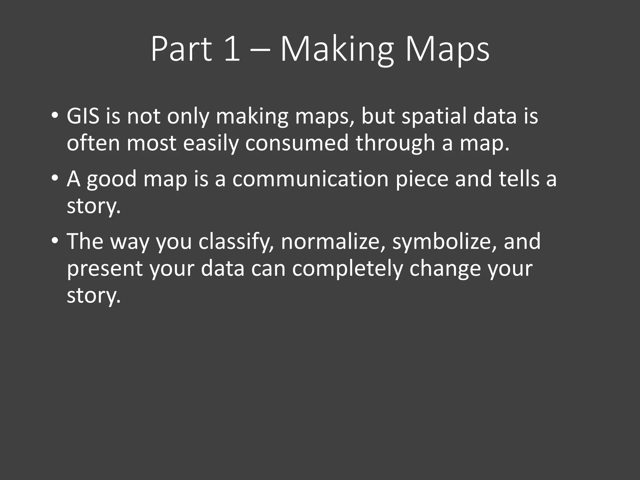 Part 1 – Making Maps
• GIS is not only making maps, but spatial data is
often most easily consumed through a map.
• A good map is a communication piece and tells a
story.
• The way you classify, normalize, symbolize, and
present your data can completely change your
story.
 