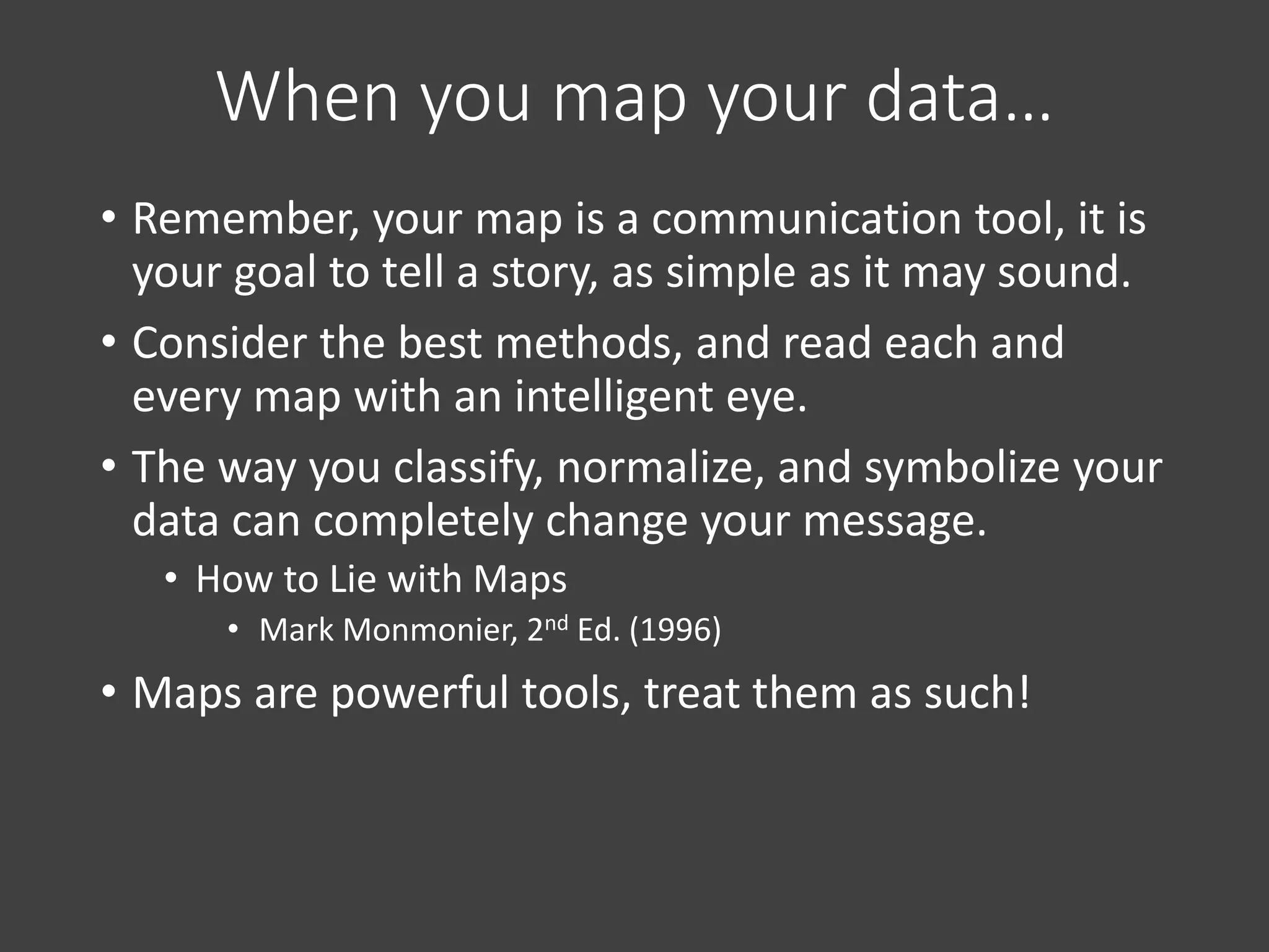 When you map your data…
• Remember, your map is a communication tool, it is
your goal to tell a story, as simple as it may sound.
• Consider the best methods, and read each and
every map with an intelligent eye.
• The way you classify, normalize, and symbolize your
data can completely change your message.
• How to Lie with Maps
• Mark Monmonier, 2nd Ed. (1996)
• Maps are powerful tools, treat them as such!
 