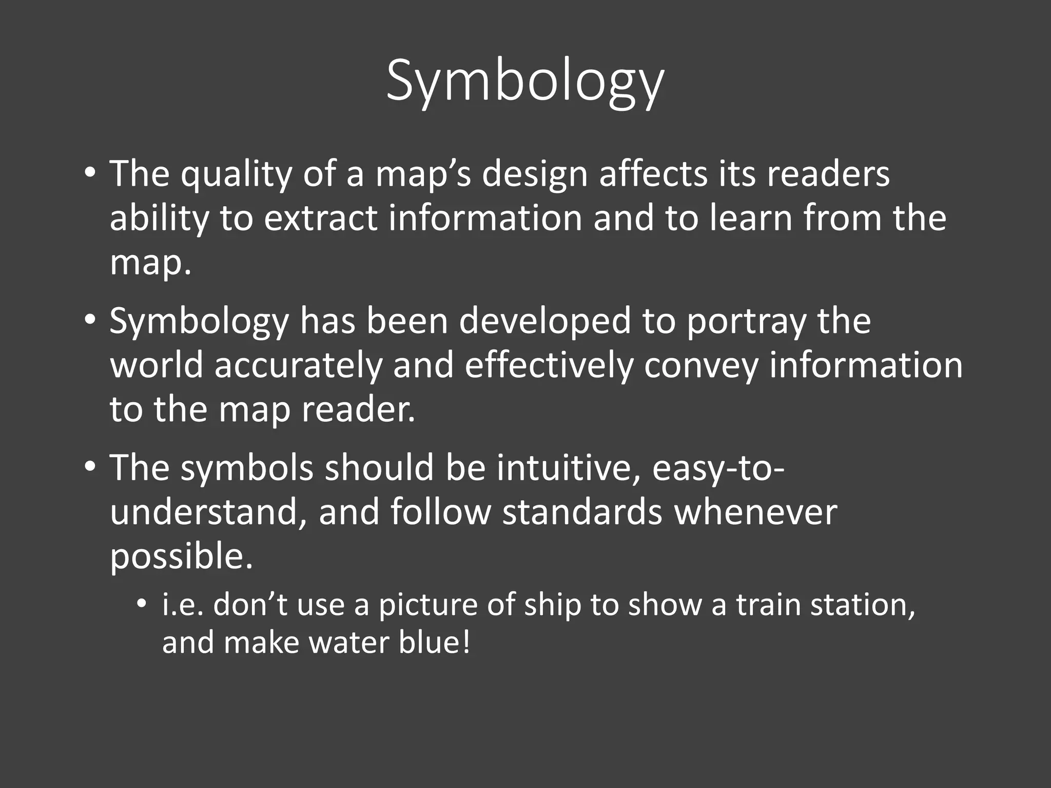 Symbology
• The quality of a map’s design affects its readers
ability to extract information and to learn from the
map.
• Symbology has been developed to portray the
world accurately and effectively convey information
to the map reader.
• The symbols should be intuitive, easy-to-
understand, and follow standards whenever
possible.
• i.e. don’t use a picture of ship to show a train station,
and make water blue!
 