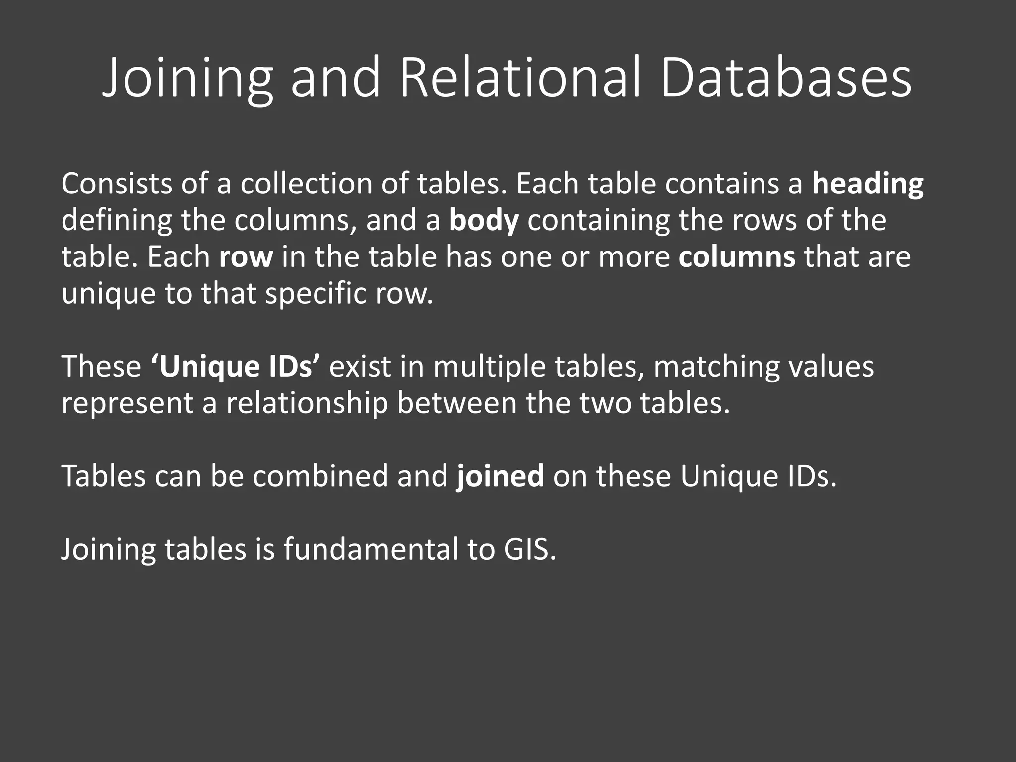 Consists of a collection of tables. Each table contains a heading
defining the columns, and a body containing the rows of the
table. Each row in the table has one or more columns that are
unique to that specific row.
These ‘Unique IDs’ exist in multiple tables, matching values
represent a relationship between the two tables.
Tables can be combined and joined on these Unique IDs.
Joining tables is fundamental to GIS.
Joining and Relational Databases
 