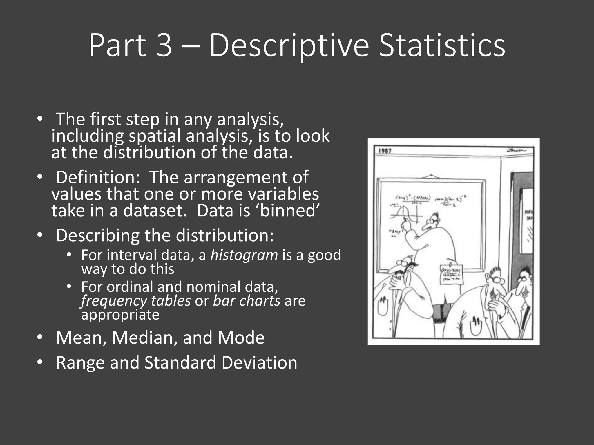 Part 3 – Descriptive Statistics
• The first step in any analysis,
including spatial analysis, is to look
at the distribution of the data.
• Definition: The arrangement of
values that one or more variables
take in a dataset. Data is ‘binned’
• Describing the distribution:
• For interval data, a histogram is a good
way to do this
• For ordinal and nominal data,
frequency tables or bar charts are
appropriate
• Mean, Median, and Mode
• Range and Standard Deviation
 