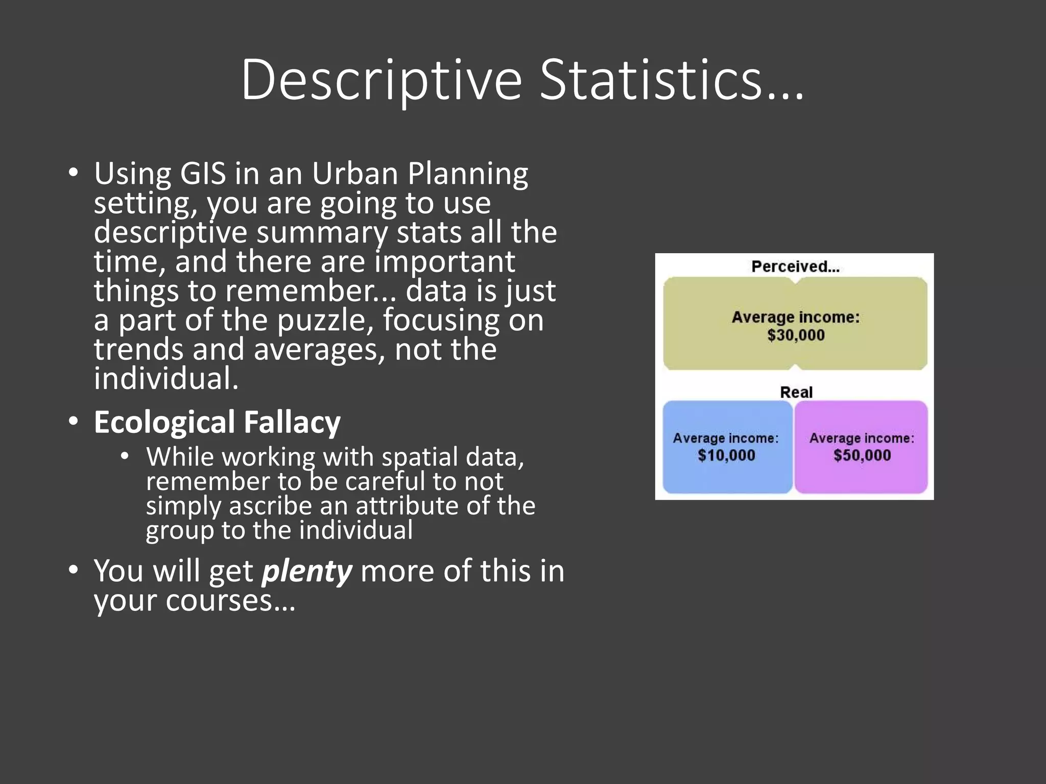 Descriptive Statistics…
• Using GIS in an Urban Planning
setting, you are going to use
descriptive summary stats all the
time, and there are important
things to remember... data is just
a part of the puzzle, focusing on
trends and averages, not the
individual.
• Ecological Fallacy
• While working with spatial data,
remember to be careful to not
simply ascribe an attribute of the
group to the individual
• You will get plenty more of this in
your courses…
 