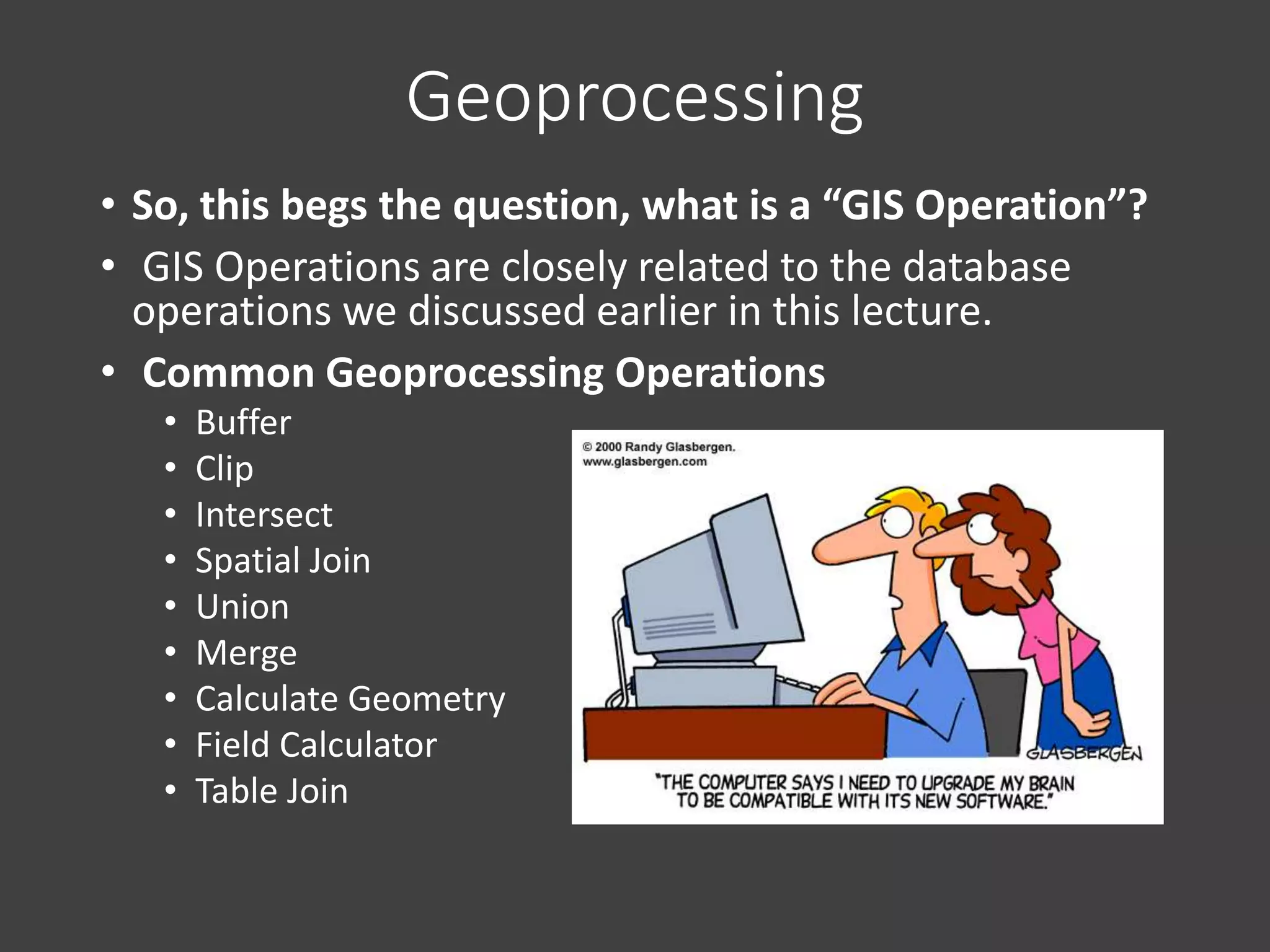 Geoprocessing
• So, this begs the question, what is a “GIS Operation”?
• GIS Operations are closely related to the database
operations we discussed earlier in this lecture.
• Common Geoprocessing Operations
• Buffer
• Clip
• Intersect
• Spatial Join
• Union
• Merge
• Calculate Geometry
• Field Calculator
• Table Join
 