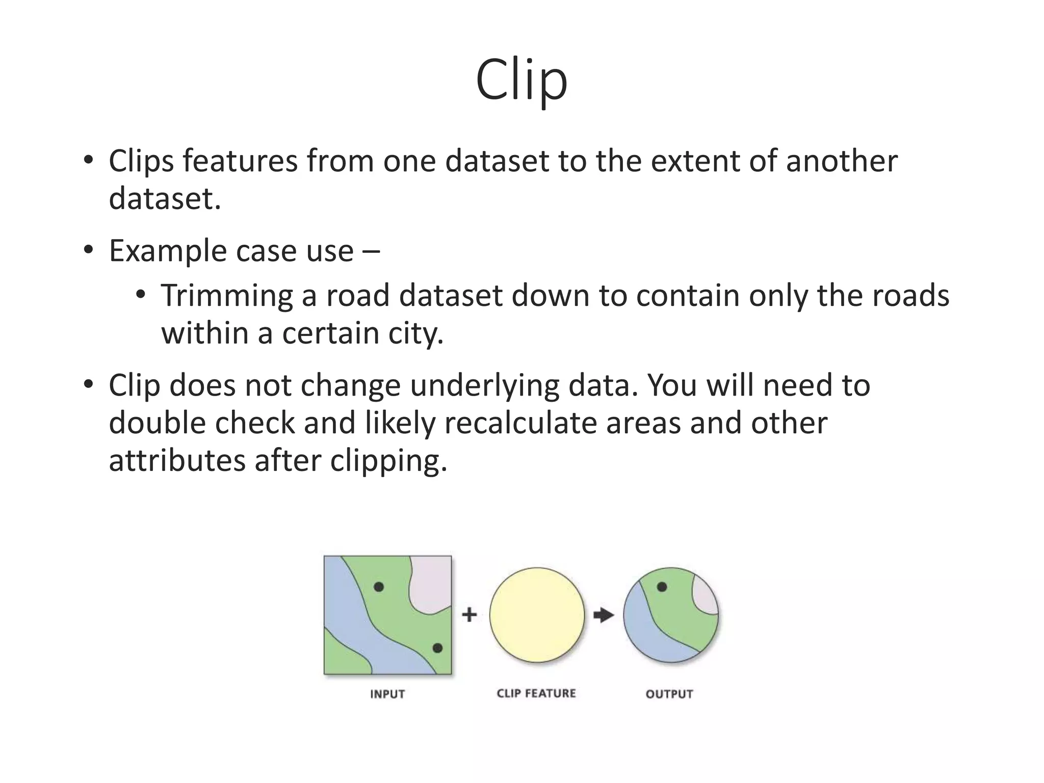 Clip
• Clips features from one dataset to the extent of another
dataset.
• Example case use –
• Trimming a road dataset down to contain only the roads
within a certain city.
• Clip does not change underlying data. You will need to
double check and likely recalculate areas and other
attributes after clipping.
 