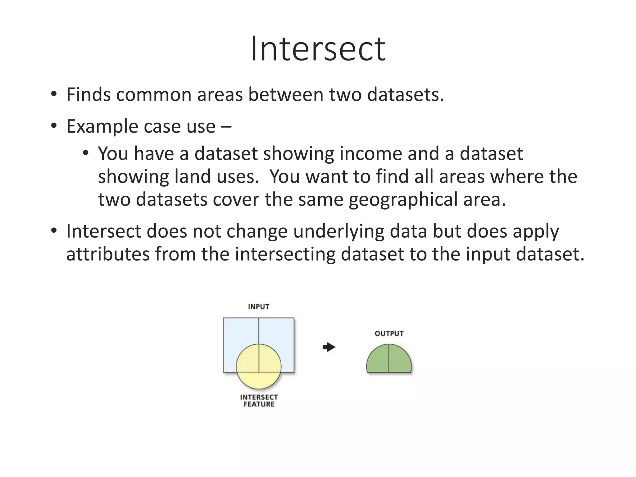 Intersect
• Finds common areas between two datasets.
• Example case use –
• You have a dataset showing income and a dataset
showing land uses. You want to find all areas where the
two datasets cover the same geographical area.
• Intersect does not change underlying data but does apply
attributes from the intersecting dataset to the input dataset.
 