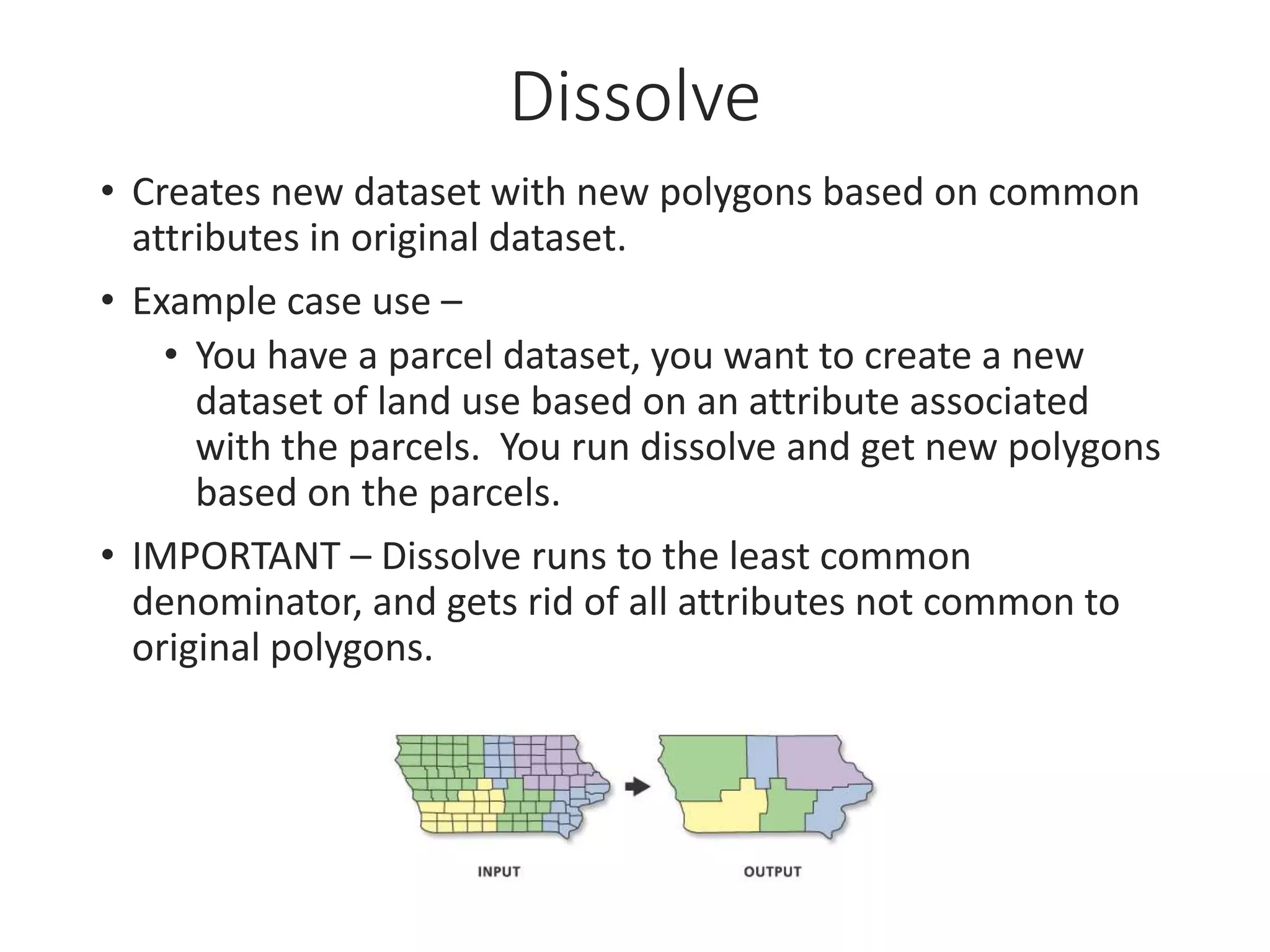 Dissolve
• Creates new dataset with new polygons based on common
attributes in original dataset.
• Example case use –
• You have a parcel dataset, you want to create a new
dataset of land use based on an attribute associated
with the parcels. You run dissolve and get new polygons
based on the parcels.
• IMPORTANT – Dissolve runs to the least common
denominator, and gets rid of all attributes not common to
original polygons.
 
