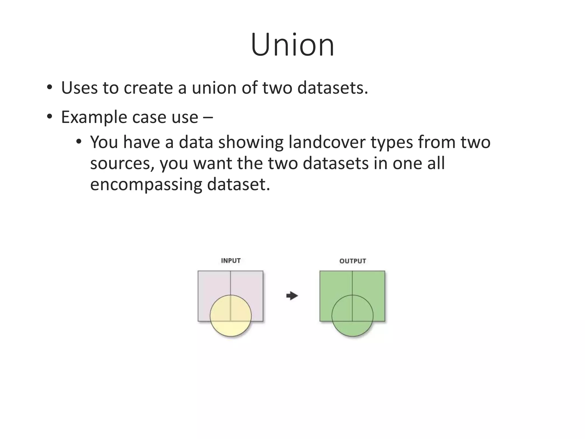 Union
• Uses to create a union of two datasets.
• Example case use –
• You have a data showing landcover types from two
sources, you want the two datasets in one all
encompassing dataset.
 