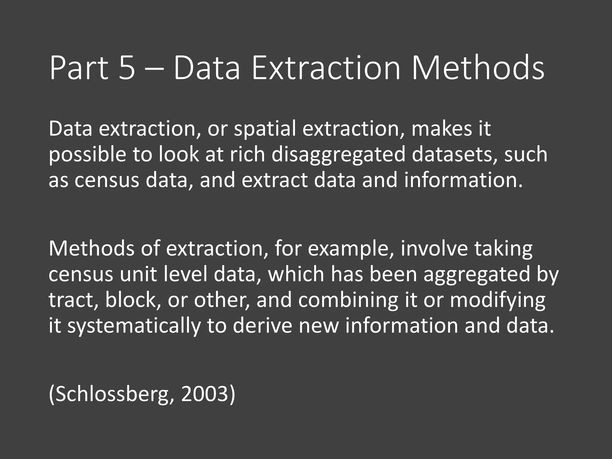 Part 5 – Data Extraction Methods
Data extraction, or spatial extraction, makes it
possible to look at rich disaggregated datasets, such
as census data, and extract data and information.
Methods of extraction, for example, involve taking
census unit level data, which has been aggregated by
tract, block, or other, and combining it or modifying
it systematically to derive new information and data.
(Schlossberg, 2003)
 