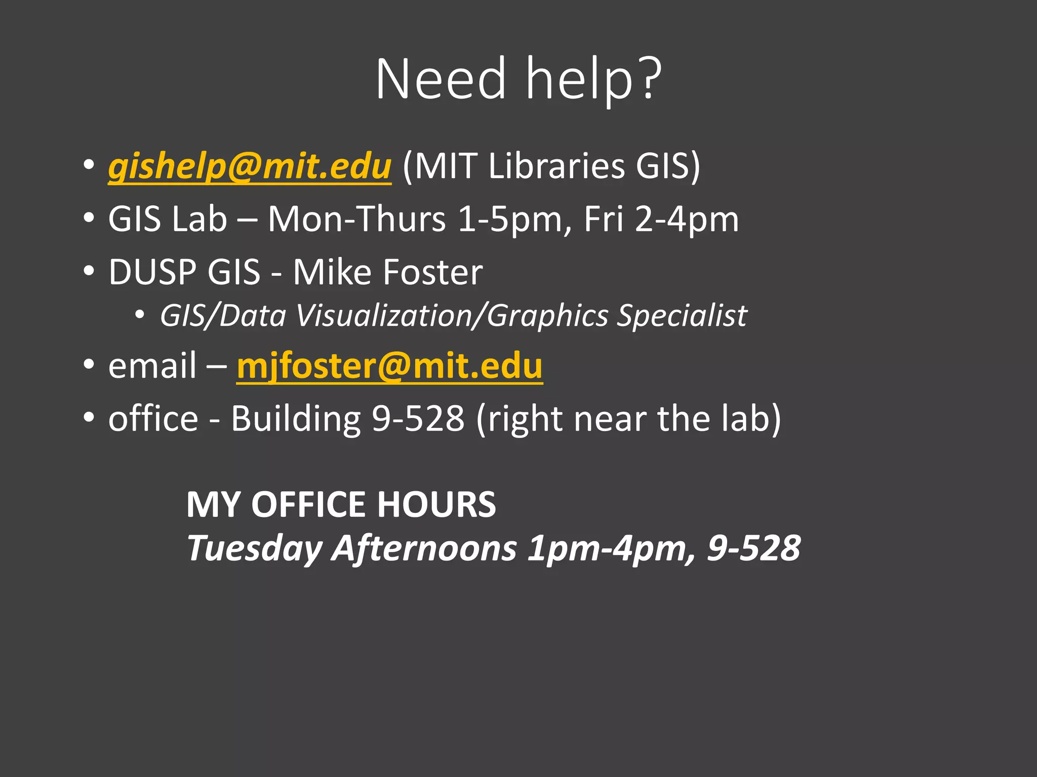 Need help?
• gishelp@mit.edu (MIT Libraries GIS)
• GIS Lab – Mon-Thurs 1-5pm, Fri 2-4pm
• DUSP GIS - Mike Foster
• GIS/Data Visualization/Graphics Specialist
• email – mjfoster@mit.edu
• office - Building 9-528 (right near the lab)
MY OFFICE HOURS
Tuesday Afternoons 1pm-4pm, 9-528
 
