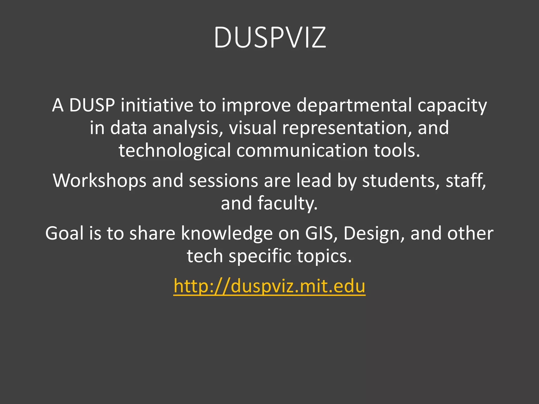 DUSPVIZ
A DUSP initiative to improve departmental capacity
in data analysis, visual representation, and
technological communication tools.
Workshops and sessions are lead by students, staff,
and faculty.
Goal is to share knowledge on GIS, Design, and other
tech specific topics.
http://duspviz.mit.edu
 