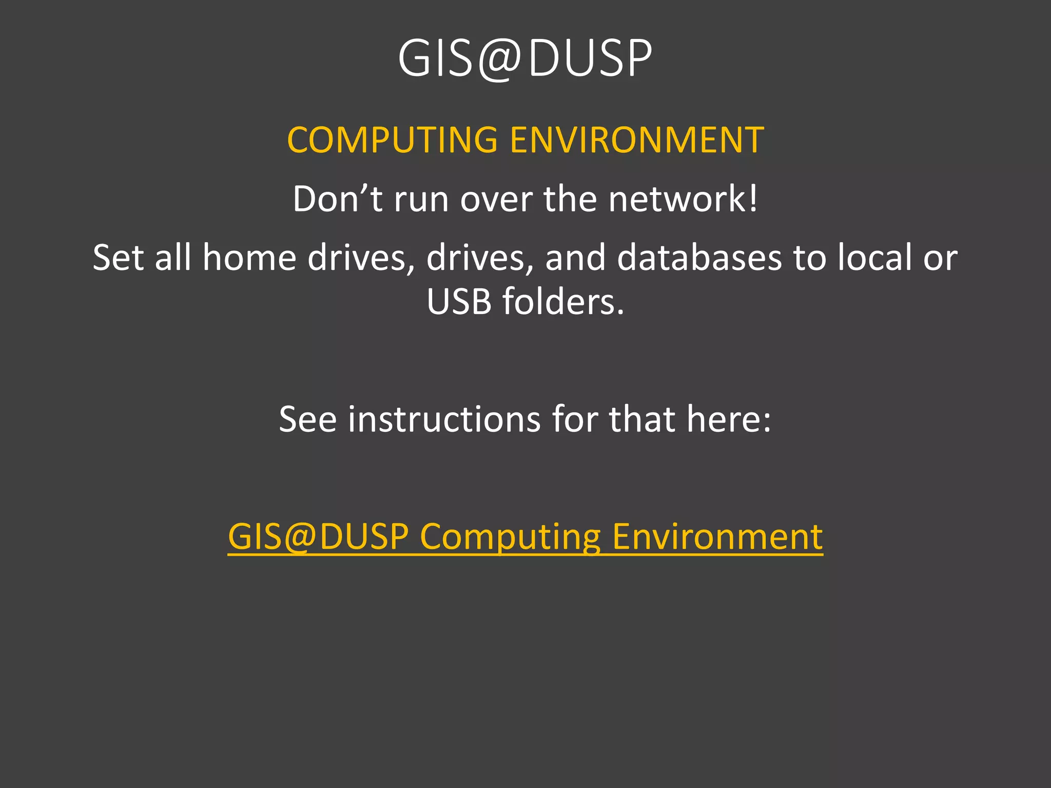 GIS@DUSP
COMPUTING ENVIRONMENT
Don’t run over the network!
Set all home drives, drives, and databases to local or
USB folders.
See instructions for that here:
GIS@DUSP Computing Environment
 