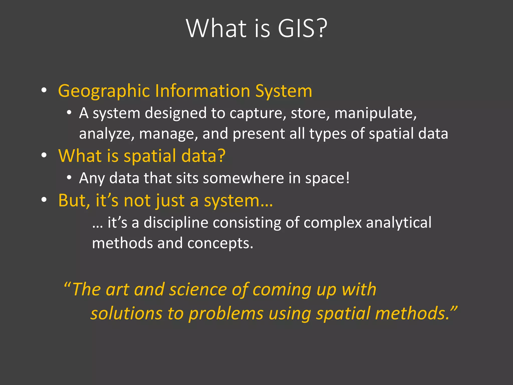What is GIS?
• Geographic Information System
• A system designed to capture, store, manipulate,
analyze, manage, and present all types of spatial data
• What is spatial data?
• Any data that sits somewhere in space!
• But, it’s not just a system…
… it’s a discipline consisting of complex analytical
methods and concepts.
“The art and science of coming up with
solutions to problems using spatial methods.”
 