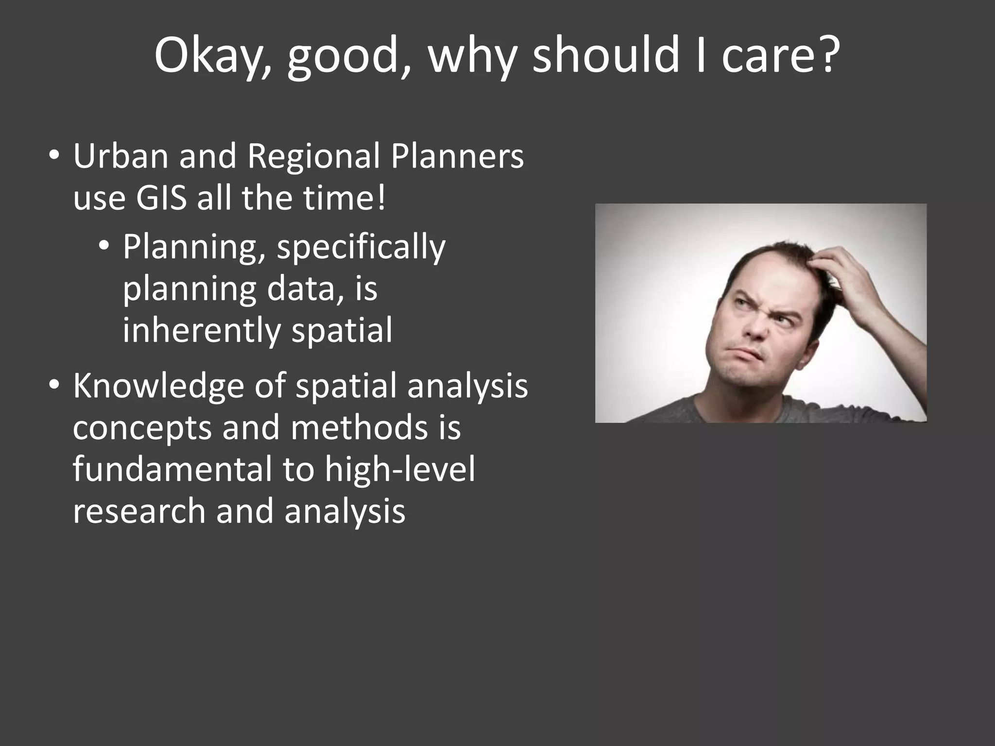 Okay, good, why should I care?
• Urban and Regional Planners
use GIS all the time!
• Planning, specifically
planning data, is
inherently spatial
• Knowledge of spatial analysis
concepts and methods is
fundamental to high-level
research and analysis
 