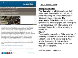 The Guardian Review
Background Info:
The Guardian is a British national daily
newspaper. Founded in 1821 as a local
paper replacing the radical Manchester
Observer, it was known as The
Manchester Guardian until 1959. It has
grown into a national paper, and forms part
of a media group with international and
online offshoots. Its political standing is
centre left.
Review
The guardian gave Gone Girl 4 stars out of
5 making comments such as ‘But what an
elegant bone-china teacup this is. And
what a fearsome- 10 gale we have
brewing’ The dramatic irony shows that
they enjoyed the film.
It allows user to comment.
 