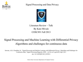 Signal Processing and Data Privacy

Literature Review – Talk
By Kato Mivule
COSC891 Fall 2013

Signal Processing and Machine Learning with Differential Privacy
Algorithms and challenges for continuous data
Sarwate, A.D.; Chaudhuri, K., "Signal Processing and Machine Learning with Differential Privacy: Algorithms and Challenges for
Continuous Data," Signal Processing Magazine, IEEE , vol.30, no.5, pp.86,94, Sept. 2013
doi: 10.1109/MSP.2013.2259911

Bowie State University Department of Computer Science

 