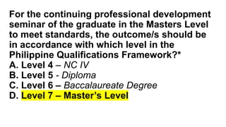 For the continuing professional development
seminar of the graduate in the Masters Level
to meet standards, the outcome/s should be
in accordance with which level in the
Philippine Qualifications Framework?*
A. Level 4 – NC IV
B. Level 5 - Diploma
C. Level 6 – Baccalaureate Degree
D. Level 7 – Master’s Level
 