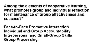 Among the elements of cooperative learning,
what promotes group and individual reflection
for maintenance of group effectiveness and
success?*
Face-to-Face Promotive Interaction
Individual and Group Accountability
Interpersonal and Small-Group Skills
Group Processing
 