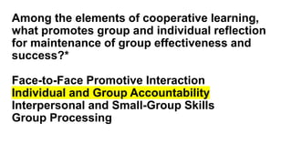 Among the elements of cooperative learning,
what promotes group and individual reflection
for maintenance of group effectiveness and
success?*
Face-to-Face Promotive Interaction
Individual and Group Accountability
Interpersonal and Small-Group Skills
Group Processing
 