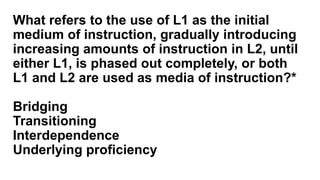 What refers to the use of L1 as the initial
medium of instruction, gradually introducing
increasing amounts of instruction in L2, until
either L1, is phased out completely, or both
L1 and L2 are used as media of instruction?*
Bridging
Transitioning
Interdependence
Underlying proficiency
 