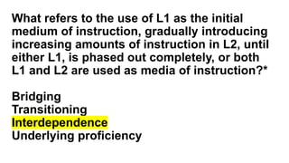 What refers to the use of L1 as the initial
medium of instruction, gradually introducing
increasing amounts of instruction in L2, until
either L1, is phased out completely, or both
L1 and L2 are used as media of instruction?*
Bridging
Transitioning
Interdependence
Underlying proficiency
 
