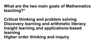 What are the two main goals of Mathematics
teaching?*
Critical thinking and problem solving
Discovery learning and arithmetic literacy
Insight learning and applications-based
learning
Higher order thinking and inquiry
 