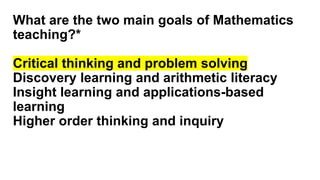 What are the two main goals of Mathematics
teaching?*
Critical thinking and problem solving
Discovery learning and arithmetic literacy
Insight learning and applications-based
learning
Higher order thinking and inquiry
 