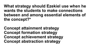 What strategy should Ezekiel use when he
wants the students to make connections
between and among essential elements of
the concept?*
Concept attainment strategy
Concept formation strategy
Concept achievement strategy
Concept abstraction strategy
 