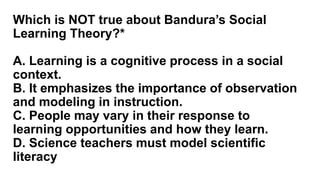 Which is NOT true about Bandura’s Social
Learning Theory?*
A. Learning is a cognitive process in a social
context.
B. It emphasizes the importance of observation
and modeling in instruction.
C. People may vary in their response to
learning opportunities and how they learn.
D. Science teachers must model scientific
literacy
 