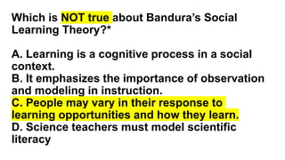 Which is NOT true about Bandura’s Social
Learning Theory?*
A. Learning is a cognitive process in a social
context.
B. It emphasizes the importance of observation
and modeling in instruction.
C. People may vary in their response to
learning opportunities and how they learn.
D. Science teachers must model scientific
literacy
 