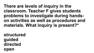 There are levels of inquiry in the
classroom. Teacher F gives students
problems to investigate during hands-
on activities as well as procedures and
materials. What inquiry is present?*
structured
guided
directed
open
 
